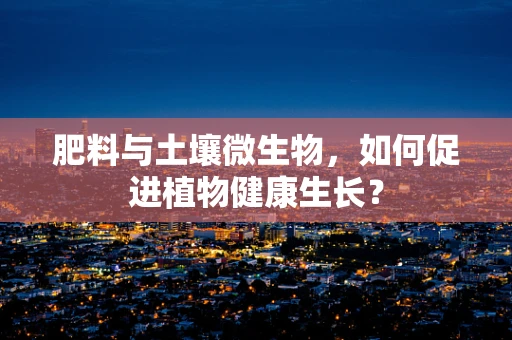 肥料与土壤微生物，如何促进植物健康生长？