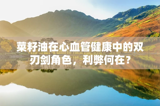 菜籽油在心血管健康中的双刃剑角色，利弊何在？