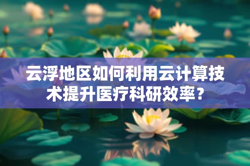 云浮地区如何利用云计算技术提升医疗科研效率？