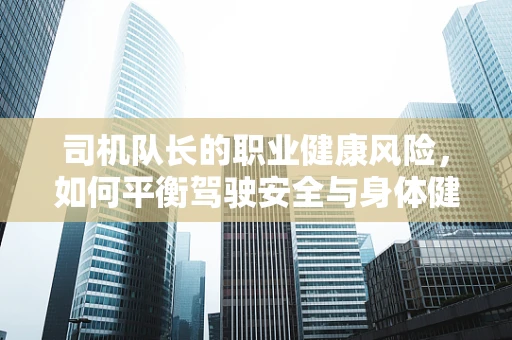 司机队长的职业健康风险，如何平衡驾驶安全与身体健康？