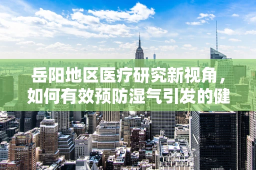岳阳地区医疗研究新视角，如何有效预防湿气引发的健康问题？