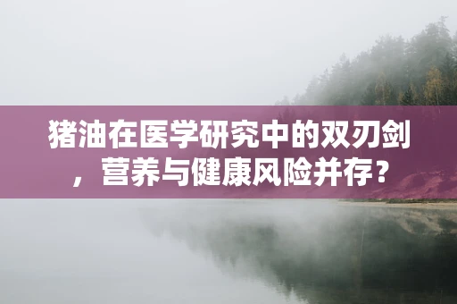 猪油在医学研究中的双刃剑，营养与健康风险并存？