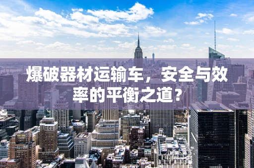 爆破器材运输车，安全与效率的平衡之道？