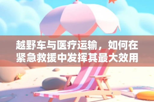 越野车与医疗运输，如何在紧急救援中发挥其最大效用？