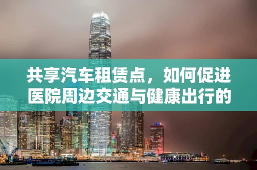 共享汽车租赁点，如何促进医院周边交通与健康出行的双赢？