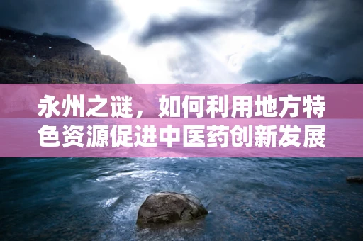 永州之谜，如何利用地方特色资源促进中医药创新发展？