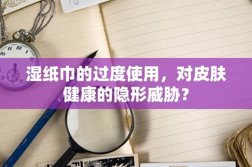 湿纸巾的过度使用，对皮肤健康的隐形威胁？
