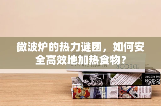 微波炉的热力谜团，如何安全高效地加热食物？