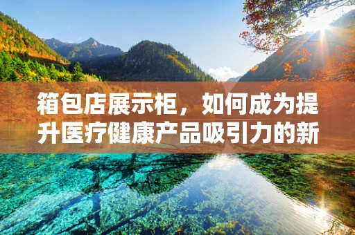 箱包店展示柜，如何成为提升医疗健康产品吸引力的新阵地？