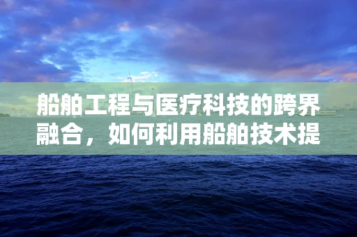 船舶工程与医疗科技的跨界融合，如何利用船舶技术提升医疗设备运输效率？