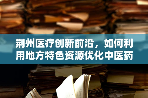 荆州医疗创新前沿，如何利用地方特色资源优化中医药研发？