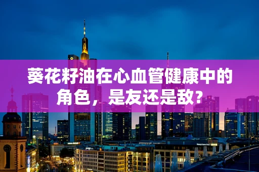 葵花籽油在心血管健康中的角色，是友还是敌？