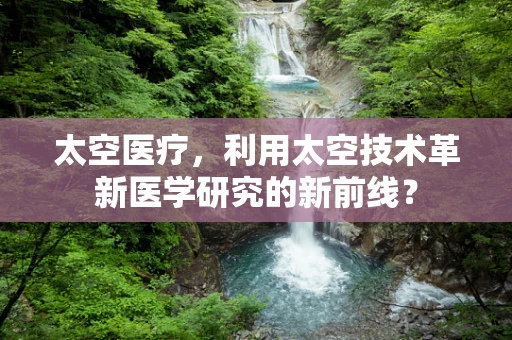 太空医疗，利用太空技术革新医学研究的新前线？
