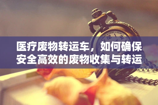 医疗废物转运车，如何确保安全高效的废物收集与转运？