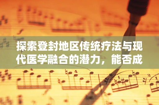 探索登封地区传统疗法与现代医学融合的潜力，能否成为治疗慢性疼痛的新篇章？
