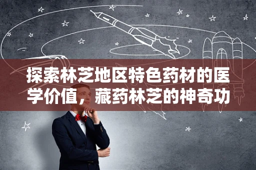 探索林芝地区特色药材的医学价值，藏药林芝的神奇功效