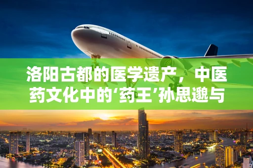 洛阳古都的医学遗产，中医药文化中的‘药王’孙思邈与千金方
