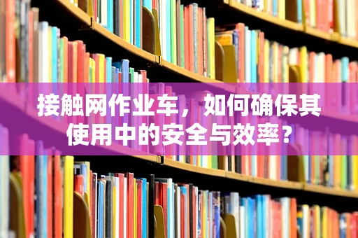 接触网作业车，如何确保其使用中的安全与效率？