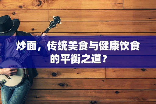 炒面，传统美食与健康饮食的平衡之道？