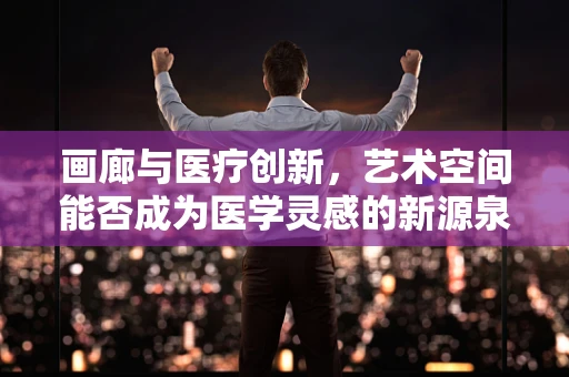 画廊与医疗创新，艺术空间能否成为医学灵感的新源泉？