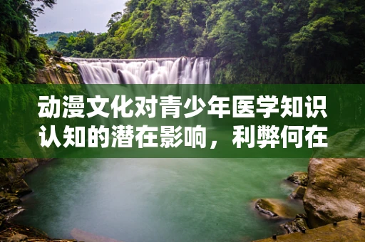 动漫文化对青少年医学知识认知的潜在影响，利弊何在？