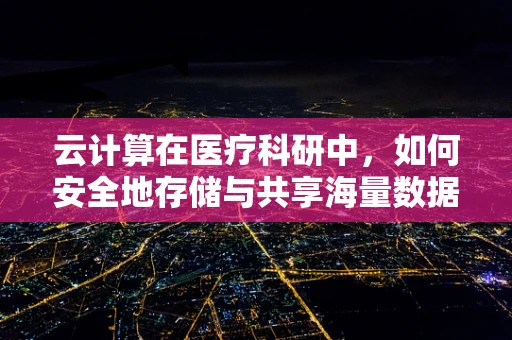 云计算在医疗科研中，如何安全地存储与共享海量数据？