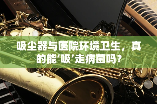 吸尘器与医院环境卫生，真的能‘吸’走病菌吗？