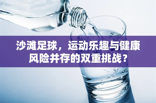 沙滩足球，运动乐趣与健康风险并存的双重挑战？