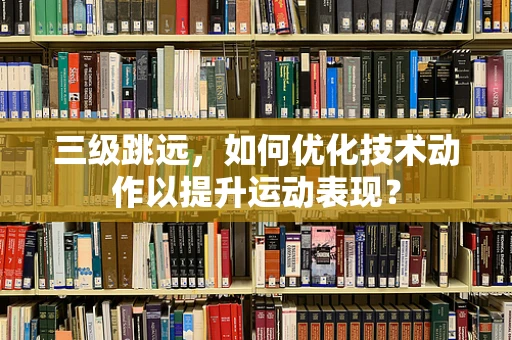 三级跳远，如何优化技术动作以提升运动表现？