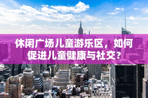 休闲广场儿童游乐区，如何促进儿童健康与社交？