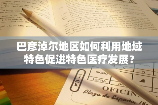 巴彦淖尔地区如何利用地域特色促进特色医疗发展？