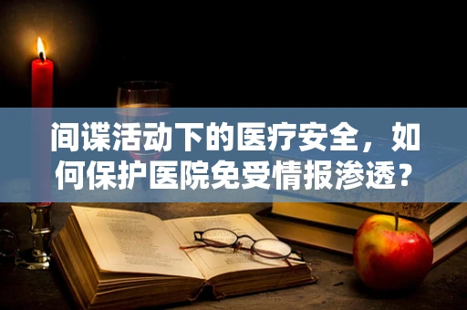 间谍活动下的医疗安全，如何保护医院免受情报渗透？