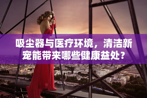 吸尘器与医疗环境，清洁新宠能带来哪些健康益处？