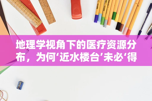 地理学视角下的医疗资源分布，为何‘近水楼台’未必‘得月’？