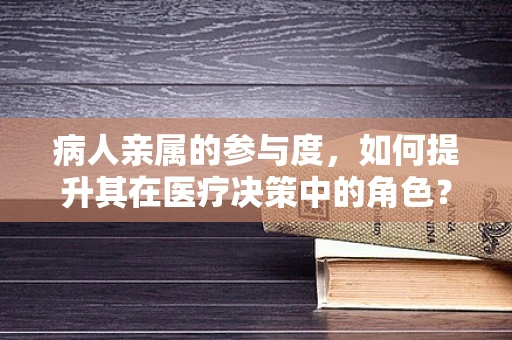 病人亲属的参与度，如何提升其在医疗决策中的角色？