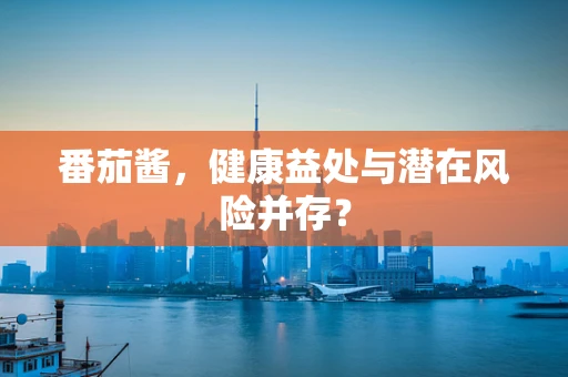 番茄酱，健康益处与潜在风险并存？