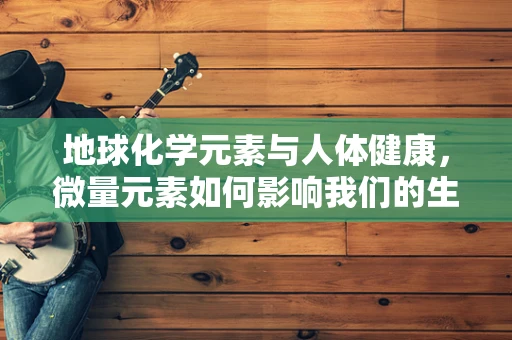 地球化学元素与人体健康，微量元素如何影响我们的生命活力？