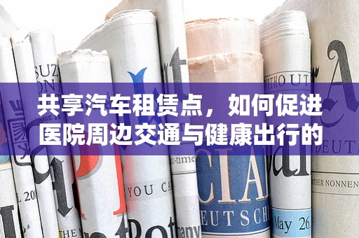 共享汽车租赁点，如何促进医院周边交通与健康出行的和谐共存？