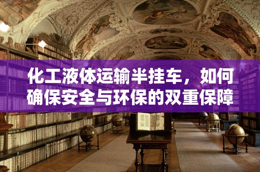 化工液体运输半挂车，如何确保安全与环保的双重保障？