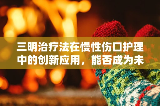三明治疗法在慢性伤口护理中的创新应用，能否成为未来医学的‘黄金夹心’？