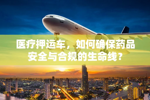 医疗押运车，如何确保药品安全与合规的生命线？