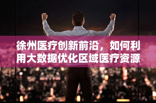 徐州医疗创新前沿，如何利用大数据优化区域医疗资源分配？
