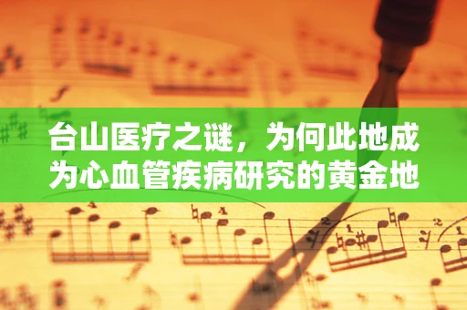 台山医疗之谜，为何此地成为心血管疾病研究的黄金地带？