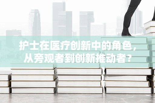 护士在医疗创新中的角色，从旁观者到创新推动者？