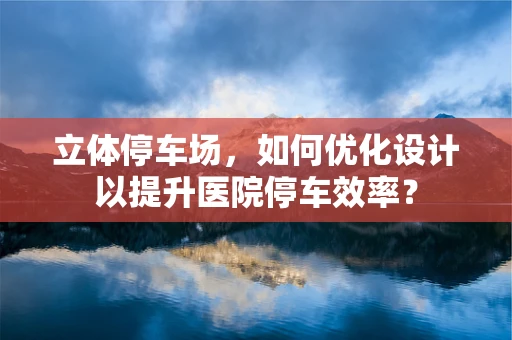 立体停车场，如何优化设计以提升医院停车效率？