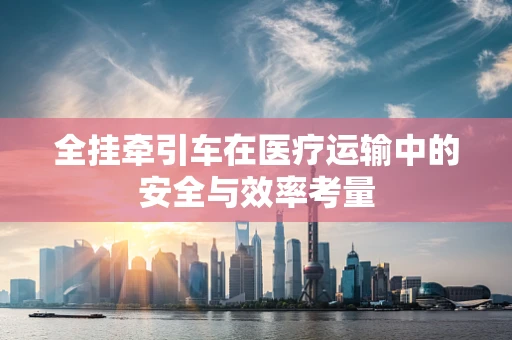 全挂牵引车在医疗运输中的安全与效率考量