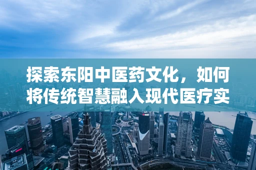 探索东阳中医药文化，如何将传统智慧融入现代医疗实践？