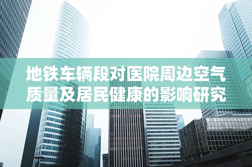地铁车辆段对医院周边空气质量及居民健康的影响研究