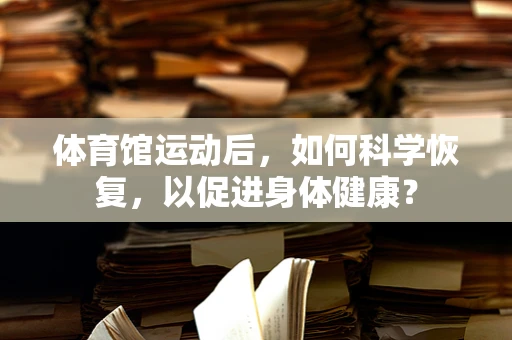 体育馆运动后，如何科学恢复，以促进身体健康？