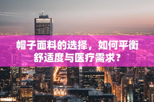 帽子面料的选择，如何平衡舒适度与医疗需求？